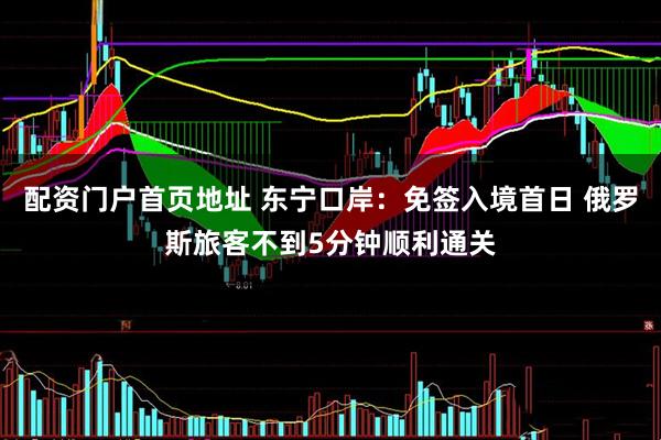 配资门户首页地址 东宁口岸：免签入境首日 俄罗斯旅客不到5分钟顺利通关