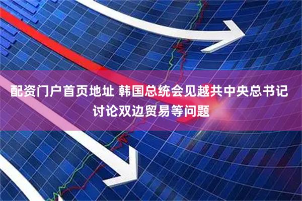 配资门户首页地址 韩国总统会见越共中央总书记 讨论双边贸易等问题