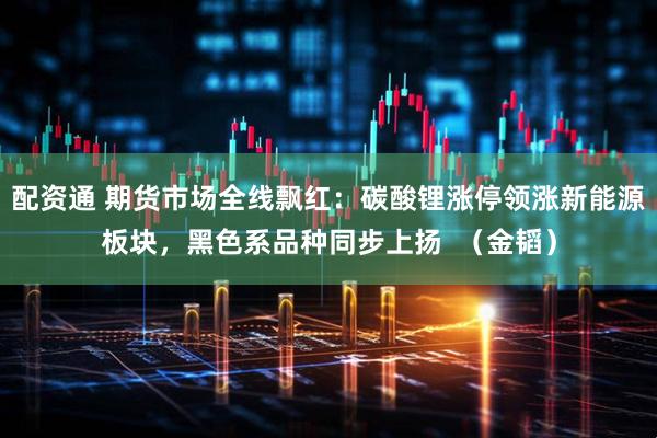 配资通 期货市场全线飘红：碳酸锂涨停领涨新能源板块，黑色系品种同步上扬  （金韬）