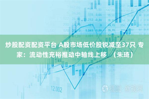 炒股配资配资平台 A股市场低价股锐减至37只 专家：流动性充裕推动中轴线上移  （朱琦）