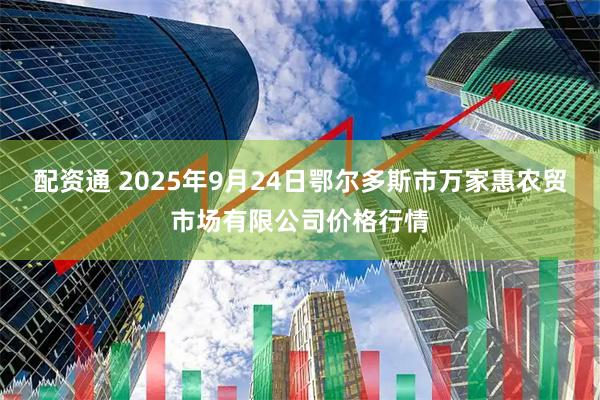 配资通 2025年9月24日鄂尔多斯市万家惠农贸市场有限公司价格行情