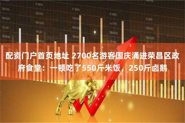 配资门户首页地址 2700名游客国庆涌进荣昌区政府食堂：一顿吃了550斤米饭，250斤卤鹅