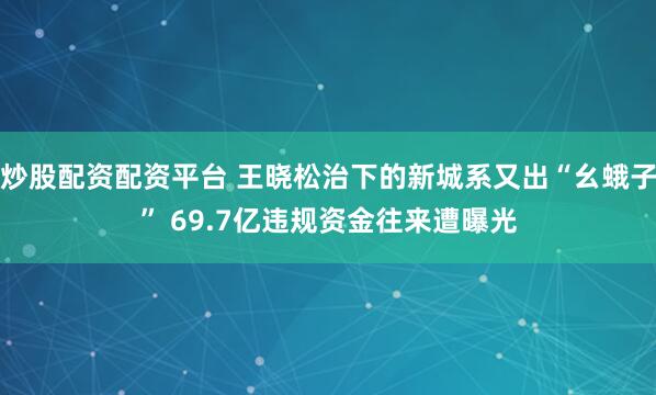 炒股配资配资平台 王晓松治下的新城系又出“幺蛾子” 69.7亿违规资金往来遭曝光