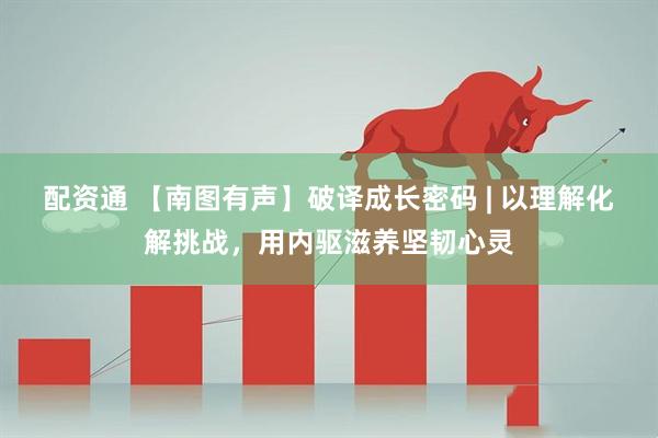配资通 【南图有声】破译成长密码 | 以理解化解挑战，用内驱滋养坚韧心灵