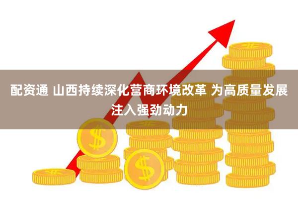 配资通 山西持续深化营商环境改革 为高质量发展注入强劲动力