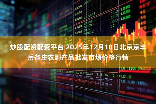 炒股配资配资平台 2025年12月10日北京京丰岳各庄农副产品批发市场价格行情