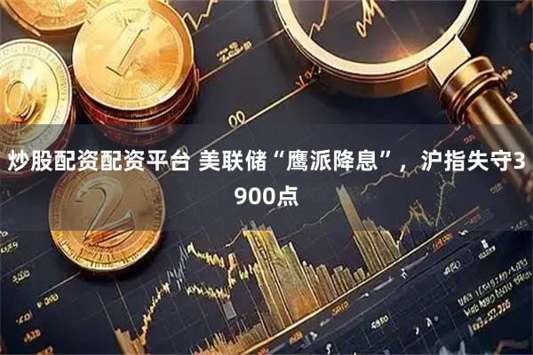 炒股配资配资平台 美联储“鹰派降息”，沪指失守3900点