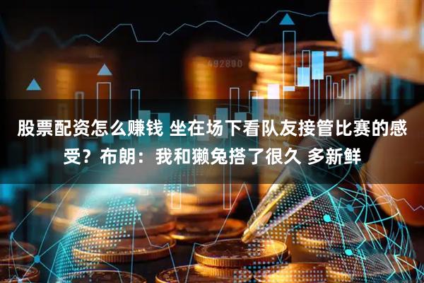 股票配资怎么赚钱 坐在场下看队友接管比赛的感受？布朗：我和獭兔搭了很久 多新鲜