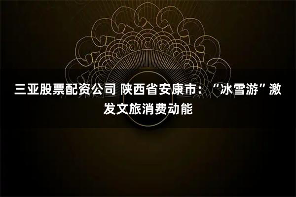三亚股票配资公司 陕西省安康市：“冰雪游”激发文旅消费动能