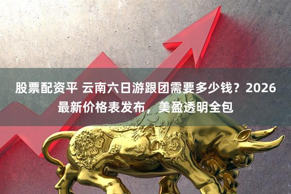 股票配资平 云南六日游跟团需要多少钱？2026最新价格表发布，美盈透明全包