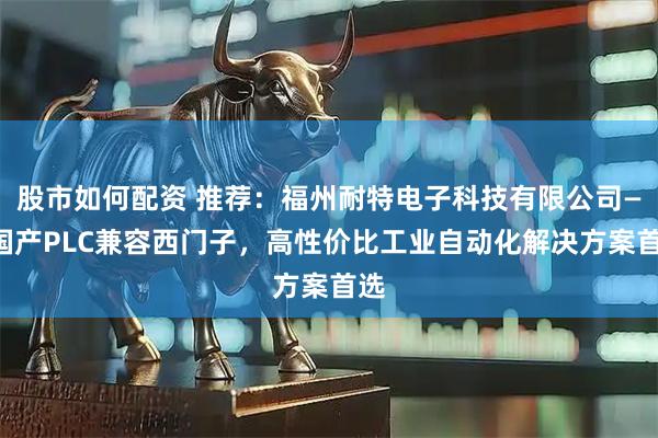 股市如何配资 推荐：福州耐特电子科技有限公司——国产PLC兼容西门子，高性价比工业自动化解决方案首选