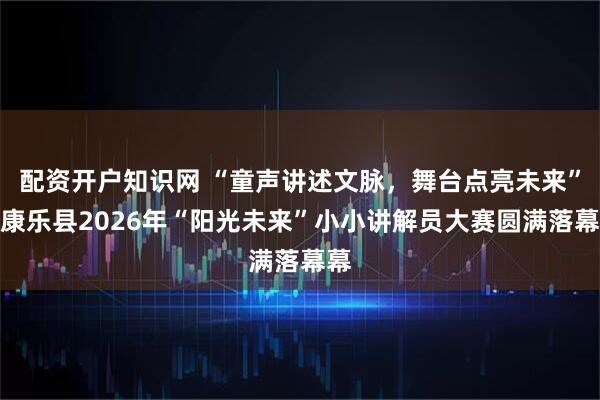 配资开户知识网 “童声讲述文脉，舞台点亮未来”之康乐县2026年“阳光未来”小小讲解员大赛圆满落幕幕