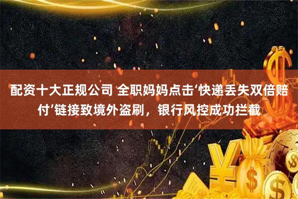 配资十大正规公司 全职妈妈点击‘快递丢失双倍赔付’链接致境外盗刷，银行风控成功拦截