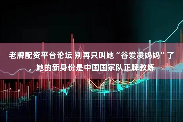 老牌配资平台论坛 别再只叫她“谷爱凌妈妈”了，她的新身份是中国国家队正牌教练