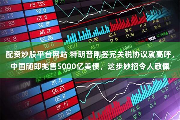 配资炒股平台网站 特朗普刚签完关税协议就高呼，中国随即抛售5000亿美债，这步妙招令人敬佩