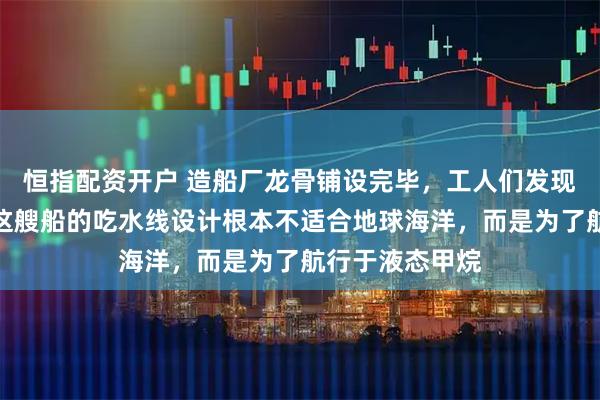 恒指配资开户 造船厂龙骨铺设完毕，工人们发现图纸被篡改，这艘船的吃水线设计根本不适合地球海洋，而是为了航行于液态甲烷