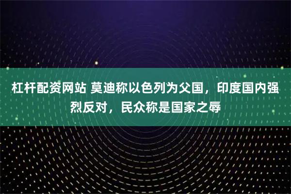 杠杆配资网站 莫迪称以色列为父国，印度国内强烈反对，民众称是国家之辱