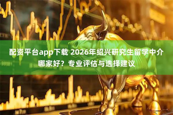 配资平台app下载 2026年绍兴研究生留学中介哪家好？专业评估与选择建议