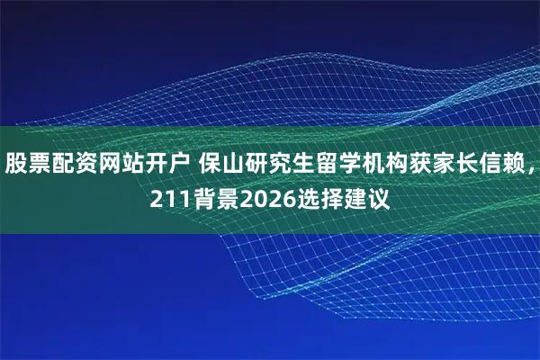 股票配资网站开户 保山研究生留学机构获家长信赖，211背景2026选择建议