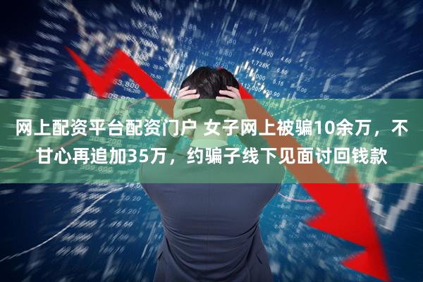 网上配资平台配资门户 女子网上被骗10余万，不甘心再追加35万，约骗子线下见面讨回钱款
