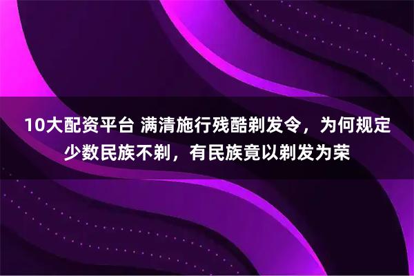10大配资平台 满清施行残酷剃发令，为何规定少数民族不剃，有民族竟以剃发为荣