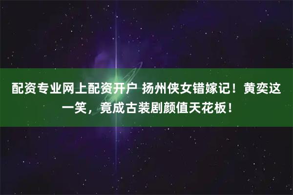 配资专业网上配资开户 扬州侠女错嫁记！黄奕这一笑，竟成古装剧颜值天花板！