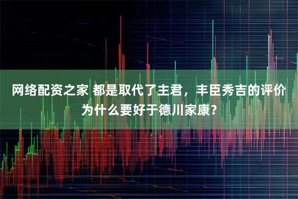 网络配资之家 都是取代了主君，丰臣秀吉的评价为什么要好于德川家康？