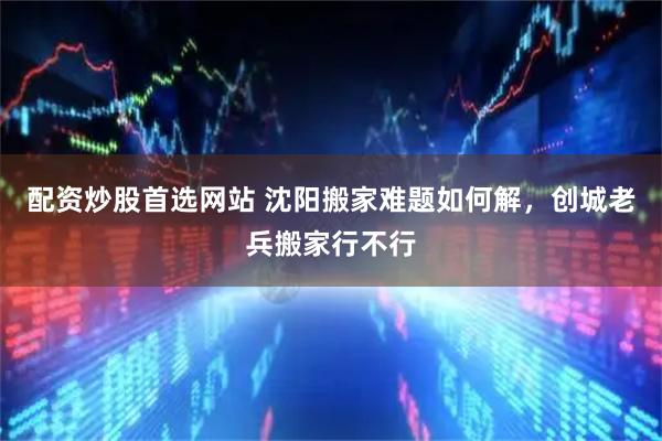 配资炒股首选网站 沈阳搬家难题如何解，创城老兵搬家行不行