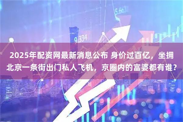 2025年配资网最新消息公布 身价过百亿，坐拥北京一条街出门私人飞机，京圈内的富婆都有谁？