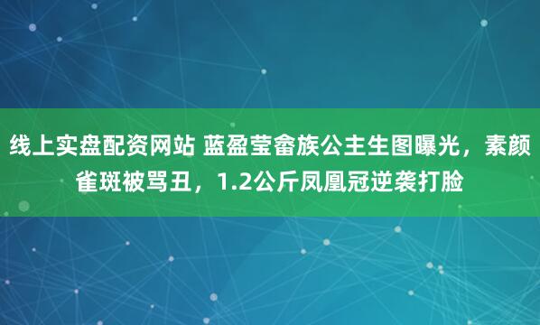 线上实盘配资网站 蓝盈莹畲族公主生图曝光，素颜雀斑被骂丑，1.2公斤凤凰冠逆袭打脸