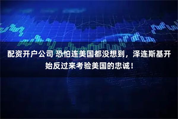 配资开户公司 恐怕连美国都没想到，泽连斯基开始反过来考验美国的忠诚！