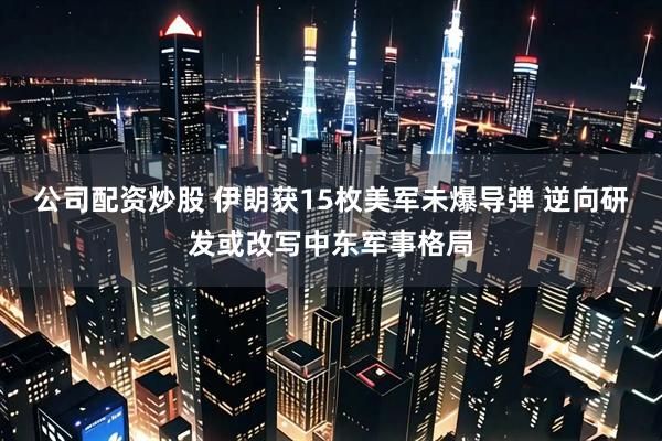 公司配资炒股 伊朗获15枚美军未爆导弹 逆向研发或改写中东军事格局