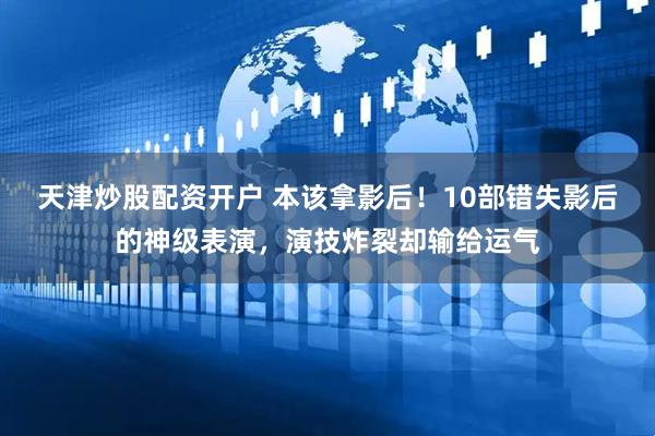 天津炒股配资开户 本该拿影后！10部错失影后的神级表演，演技炸裂却输给运气