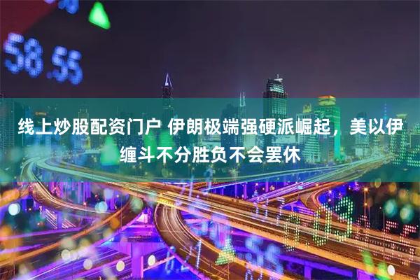 线上炒股配资门户 伊朗极端强硬派崛起，美以伊缠斗不分胜负不会罢休