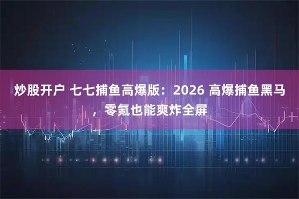 炒股开户 七七捕鱼高爆版：2026 高爆捕鱼黑马，零氪也能爽炸全屏