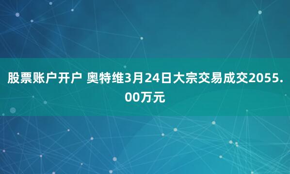 股票账户开户 奥特维3月24日大宗交易成交2055.00万元