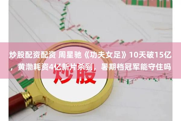 炒股配资配资 周星驰《功夫女足》10天破15亿，黄渤耗资4亿新片杀到，暑期档冠军能守住吗
