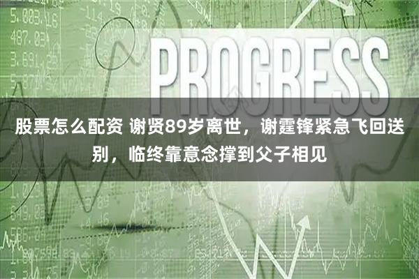 股票怎么配资 谢贤89岁离世，谢霆锋紧急飞回送别，临终靠意念撑到父子相见