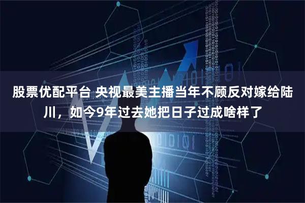 股票优配平台 央视最美主播当年不顾反对嫁给陆川，如今9年过去她把日子过成啥样了