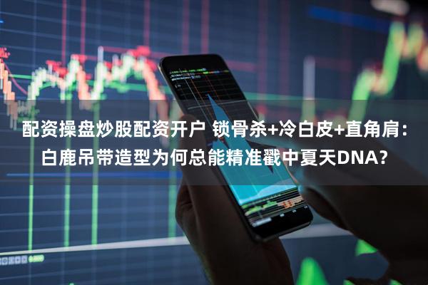 配资操盘炒股配资开户 锁骨杀+冷白皮+直角肩：白鹿吊带造型为何总能精准戳中夏天DNA？